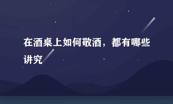 在酒桌上如何敬酒,都有哪些讲究