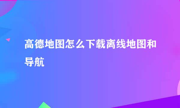 高德地图怎么下载离线地图和导航