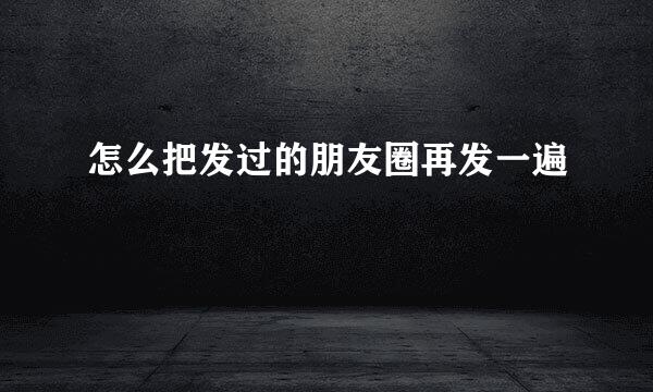 怎么把发过的朋友圈再发一遍