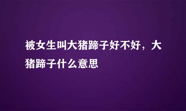 被女生叫大猪蹄子好不好,大猪蹄子什么意思