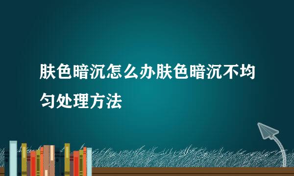 肤色暗沉怎么办肤色暗沉不均匀处理方法