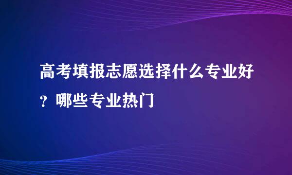 高考填报志愿选择什么专业好?哪些专业热门