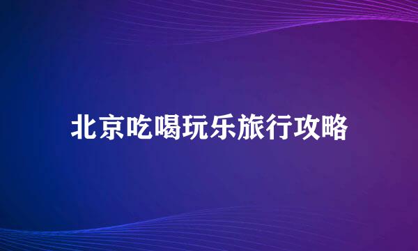 北京吃喝玩乐旅行攻略