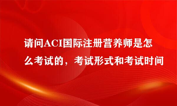 请问ACI国际注册营养师是怎么考试的,考试形式和考试时间