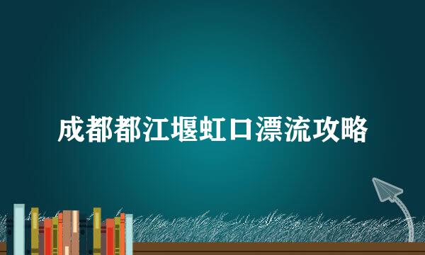 成都都江堰虹口漂流攻略