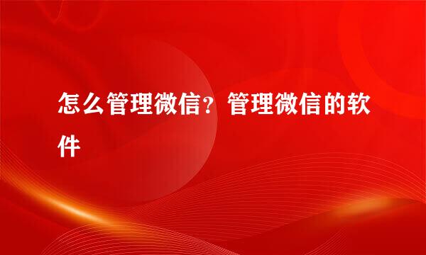 怎么管理微信?管理微信的软件