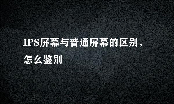 IPS屏幕与普通屏幕的区别,怎么鉴别