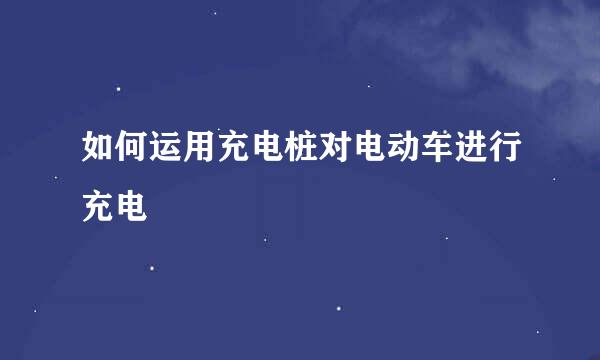 如何运用充电桩对电动车进行充电