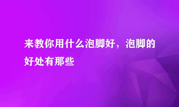 来教你用什么泡脚好,泡脚的好处有那些
