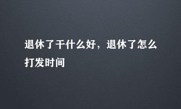 退休了干什么好，退休了怎么打发时间