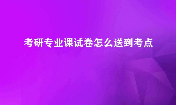 考研专业课试卷怎么送到考点