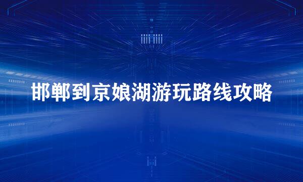 邯郸到京娘湖游玩路线攻略