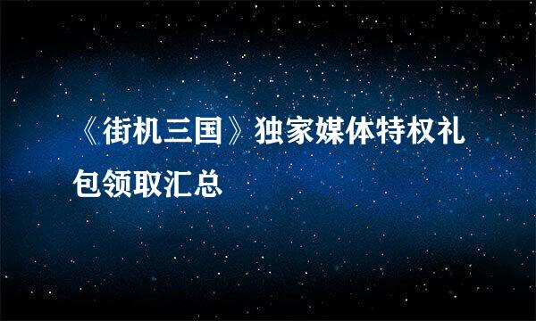 《街机三国》独家媒体特权礼包领取汇总