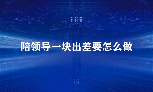 陪领导一块出差要怎么做