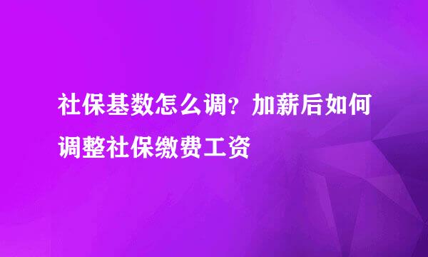 社保基数怎么调?加薪后如何调整社保缴费工资