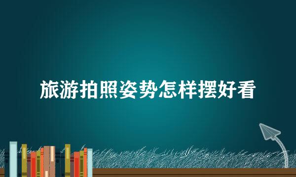 旅游拍照姿势怎样摆好看