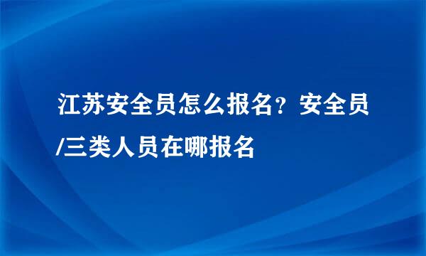 江苏安全员怎么报名？安全员/三类人员在哪报名