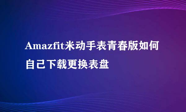 Amazfit米动手表青春版如何自己下载更换表盘