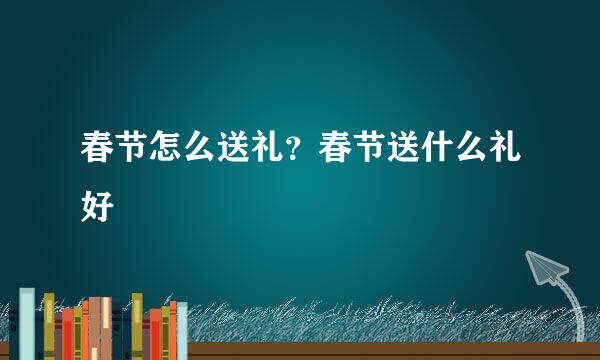 春节怎么送礼?春节送什么礼好