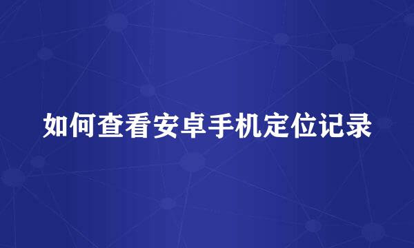 如何查看安卓手机定位记录