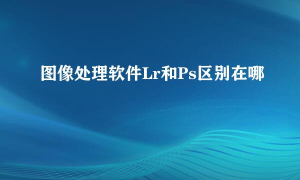 图像处理软件Lr和Ps区别在哪