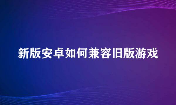 新版安卓如何兼容旧版游戏