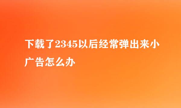 下载了2345以后经常弹出来小广告怎么办
