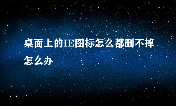 桌面上的IE图标怎么都删不掉怎么办