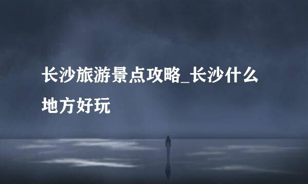 长沙旅游景点攻略_长沙什么地方好玩