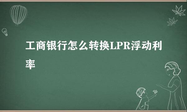 工商银行怎么转换LPR浮动利率
