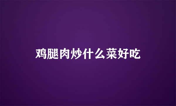 鸡腿肉炒什么菜好吃