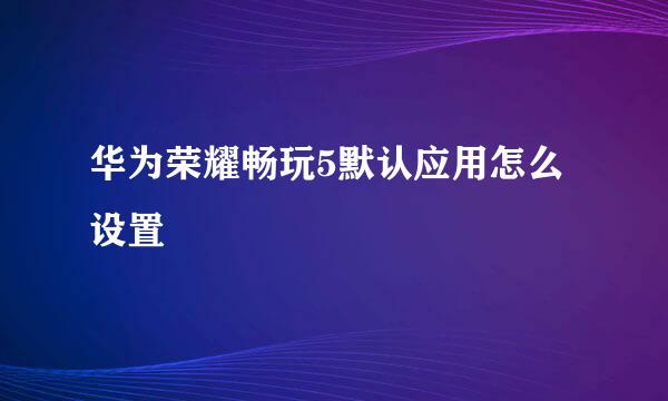 华为荣耀畅玩5默认应用怎么设置