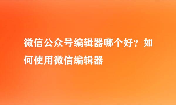 微信公众号编辑器哪个好？如何使用微信编辑器
