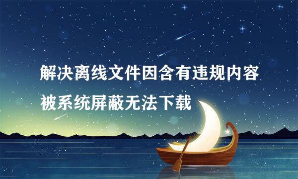 解决离线文件因含有违规内容被系统屏蔽无法下载