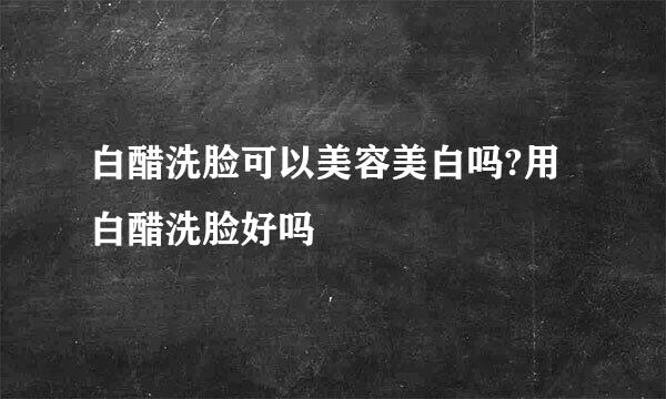 白醋洗脸可以美容美白吗?用白醋洗脸好吗