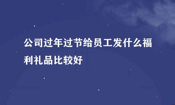 公司过年过节给员工发什么福利礼品比较好