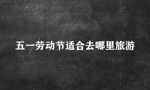 五一劳动节适合去哪里旅游