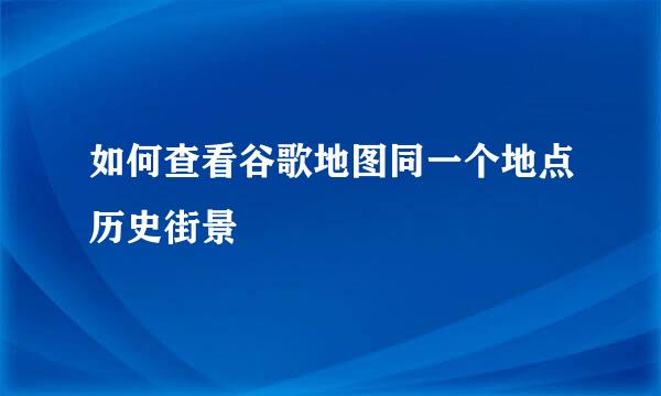 如何查看谷歌地图同一个地点历史街景