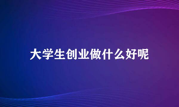 大学生创业做什么好呢