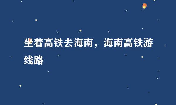 坐着高铁去海南，海南高铁游线路