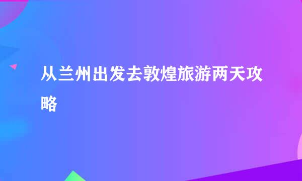 从兰州出发去敦煌旅游两天攻略