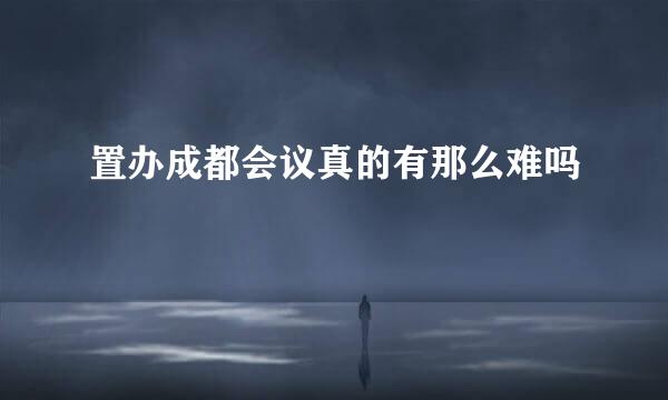 置办成都会议真的有那么难吗