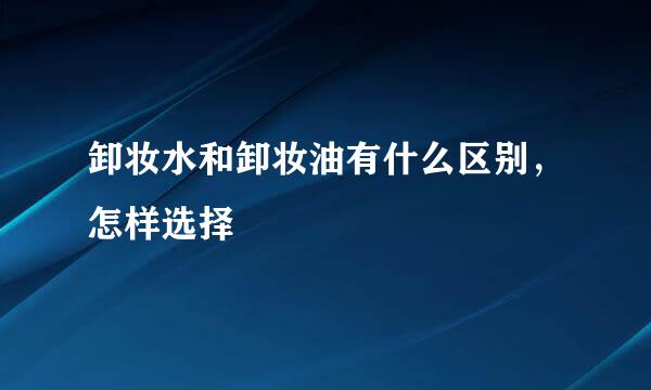 卸妆水和卸妆油有什么区别，怎样选择