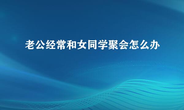 老公经常和女同学聚会怎么办