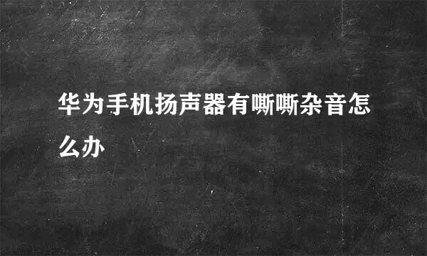 华为手机扬声器有嘶嘶杂音怎么办
