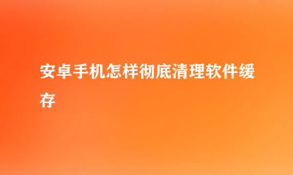 安卓手机怎样彻底清理软件缓存