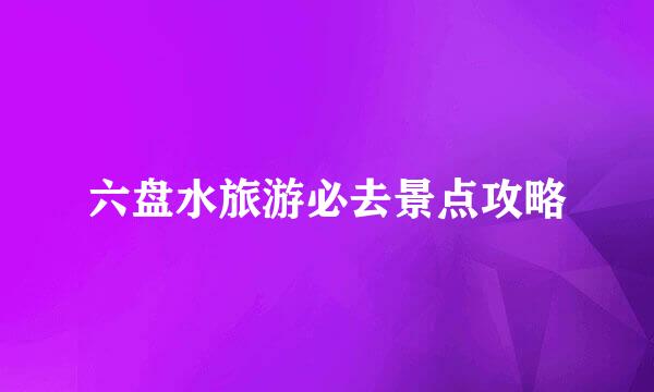 六盘水旅游必去景点攻略