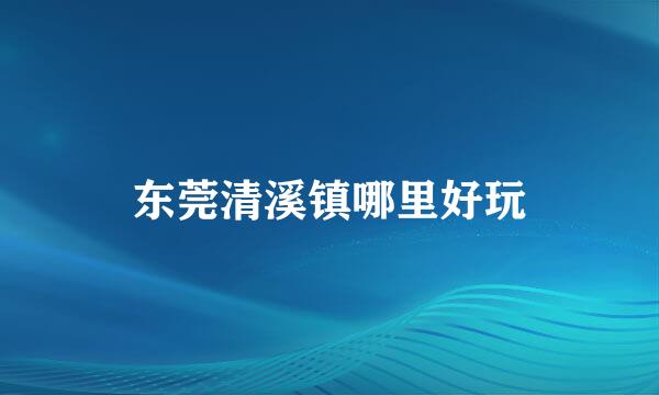 东莞清溪镇哪里好玩