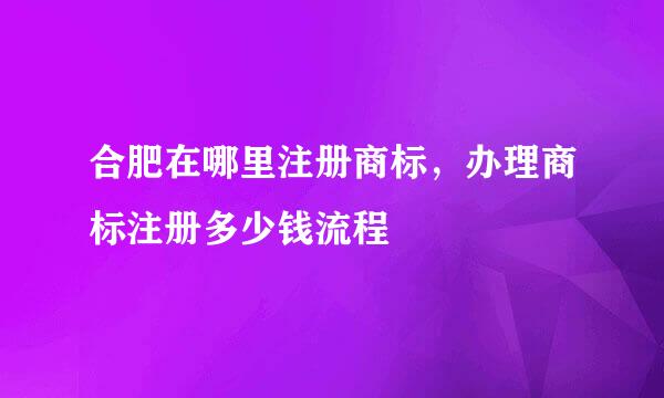合肥在哪里注册商标，办理商标注册多少钱流程