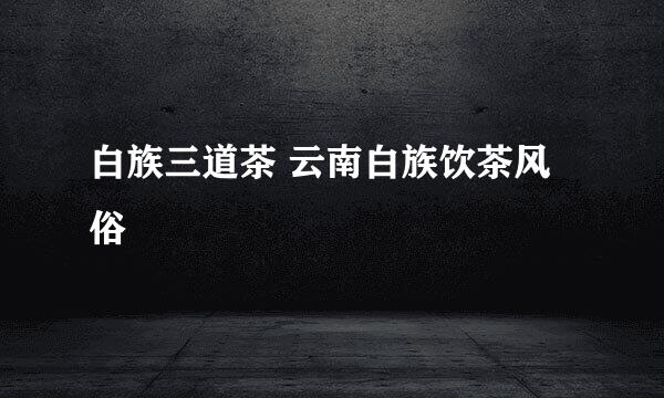 白族三道茶 云南白族饮茶风俗